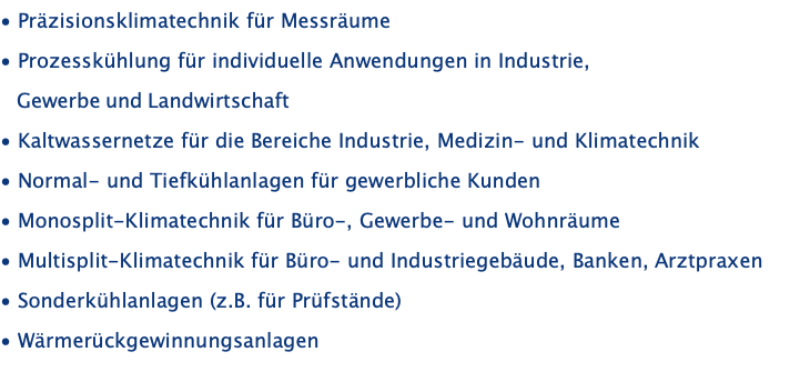 • Präzisionsklimatechnik für Messräume • Prozesskühlung für individuelle Anwendungen in Industrie,     Gewerbe und Landwirtschaft • Kaltwassernetze für die Bereiche Industrie, Medizin- und Klimatechnik • Normal- und Tiefkühlanlagen für gewerbliche Kunden • Monosplit-Klimatechnik für Büro-, Gewerbe- und Wohnräume • Multisplit-Klimatechnik für Büro- und Industriegebäude, Banken, Arztpraxen • Sonderkühlanlagen (z.B. für Prüfstände) • Wärmerückgewinnungsanlagen